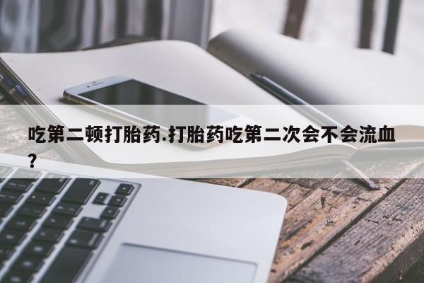 网上打胎药专门卖店吃第二顿打胎药.打胎药吃第二次会不会流血？