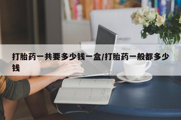 网上打胎药专门卖店打胎药一共要多少钱一盒/打胎药一般都多少钱