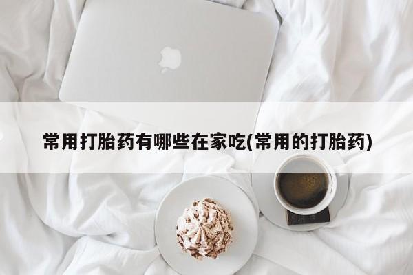网上打胎药专门卖店常用打胎药有哪些在家吃(常用的打胎药)