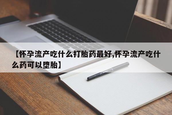 网上打胎药专门卖店【怀孕流产吃什么打胎药最好,怀孕流产吃什么药可以堕胎】