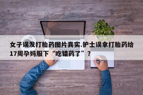 网上打胎药专门卖店女子误发打胎药图片真实.护士误拿打胎药给17周孕妈服下“吃错药了”？