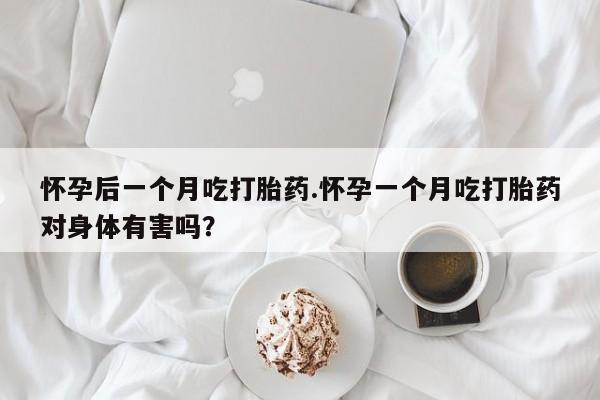 网上打胎药专门卖店怀孕后一个月吃打胎药.怀孕一个月吃打胎药对身体有害吗？