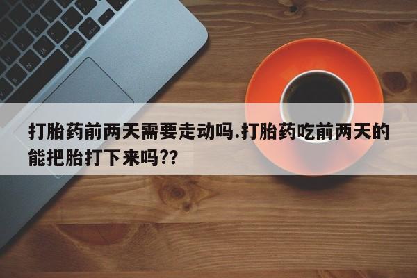 网上打胎药专门卖店打胎药前两天需要走动吗.打胎药吃前两天的能把胎打下来吗?？