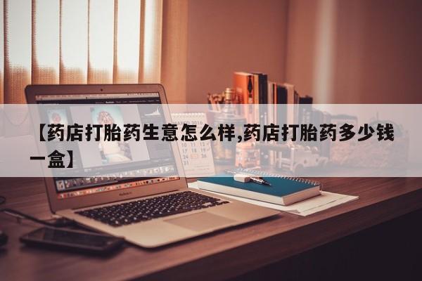网上打胎药专门卖店【药店打胎药生意怎么样,药店打胎药多少钱一盒】