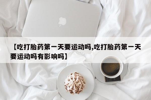 网上打胎药专门卖店【吃打胎药第一天要运动吗,吃打胎药第一天要运动吗有影响吗】