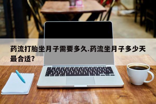 网上打胎药专门卖店药流打胎坐月子需要多久.药流坐月子多少天最合适？