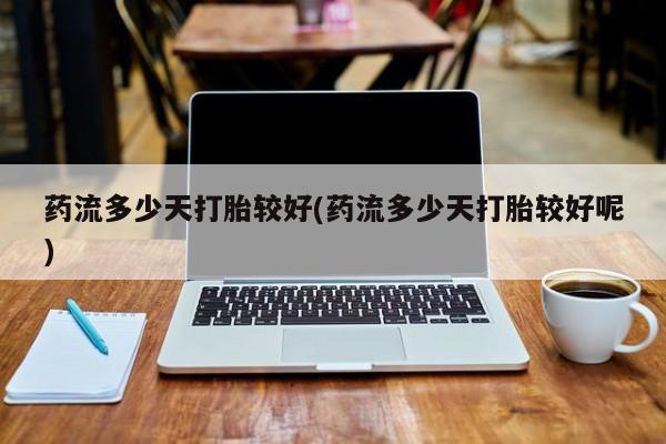 网上打胎药专门卖店药流多少天打胎较好(药流多少天打胎较好呢)