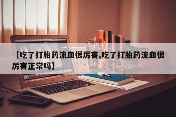 网上打胎药专门卖店【吃了打胎药流血很厉害,吃了打胎药流血很厉害正常吗】