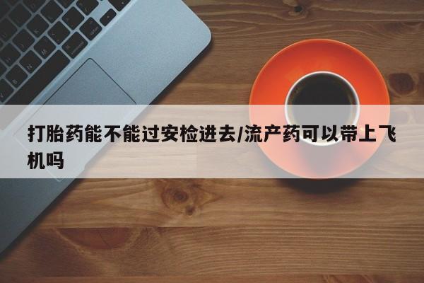 网上打胎药专门卖店打胎药能不能过安检进去/流产药可以带上飞机吗