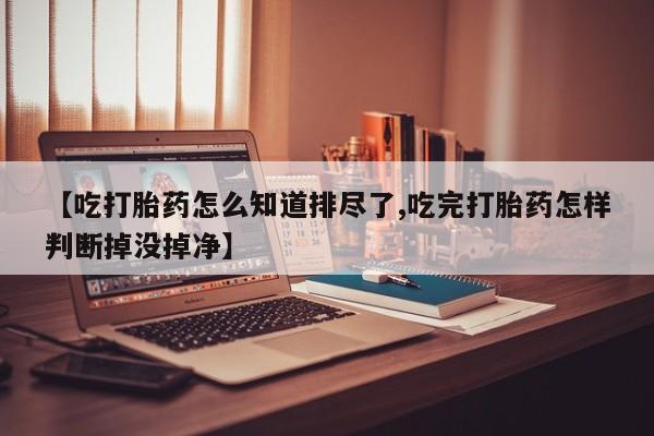 网上打胎药专门卖店【吃打胎药怎么知道排尽了,吃完打胎药怎样判断掉没掉净】