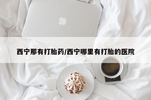 网上打胎药专门卖店西宁那有打胎药/西宁哪里有打胎的医院