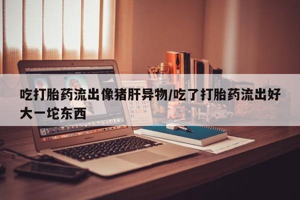 网上打胎药专门卖店吃打胎药流出像猪肝异物/吃了打胎药流出好大一坨东西