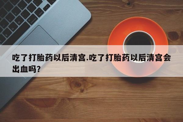 网上打胎药专门卖店吃了打胎药以后清宫.吃了打胎药以后清宫会出血吗？