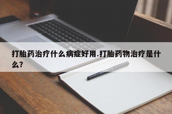网上打胎药专门卖店打胎药治疗什么病症好用.打胎药物治疗是什么？
