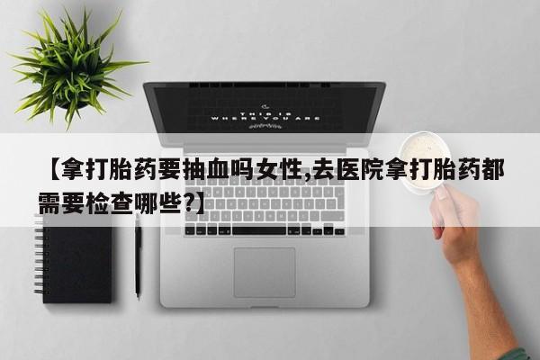 网上打胎药专门卖店【拿打胎药要抽血吗女性,去医院拿打胎药都需要检查哪些?】