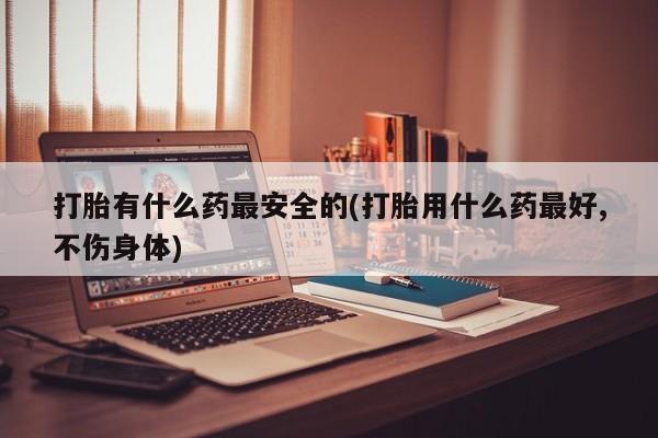 网上打胎药专门卖店打胎有什么药最安全的(打胎用什么药最好,不伤身体)