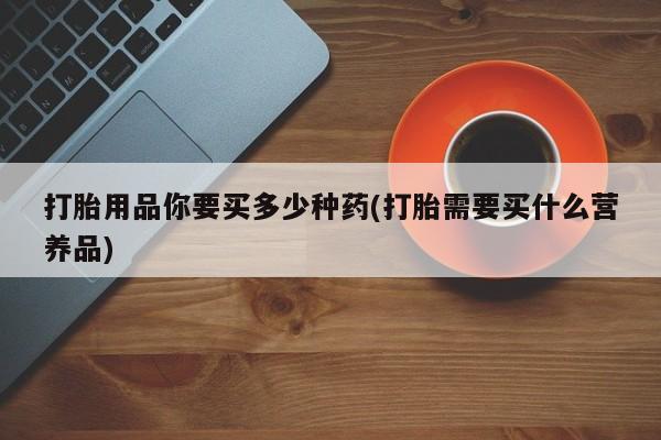 网上打胎药专门卖店打胎用品你要买多少种药(打胎需要买什么营养品)