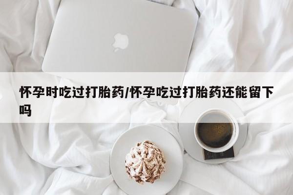 网上打胎药专门卖店怀孕时吃过打胎药/怀孕吃过打胎药还能留下吗