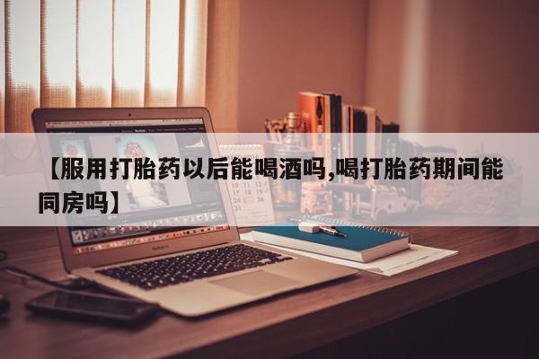 网上打胎药专门卖店【服用打胎药以后能喝酒吗,喝打胎药期间能同房吗】