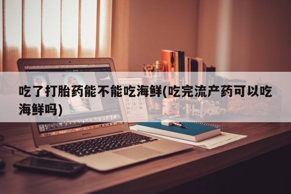 网上打胎药专门卖店吃了打胎药能不能吃海鲜(吃完流产药可以吃海鲜吗)