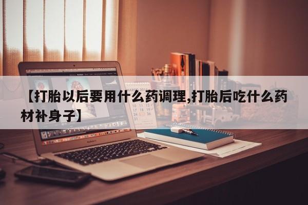 网上打胎药专门卖店【打胎以后要用什么药调理,打胎后吃什么药材补身子】