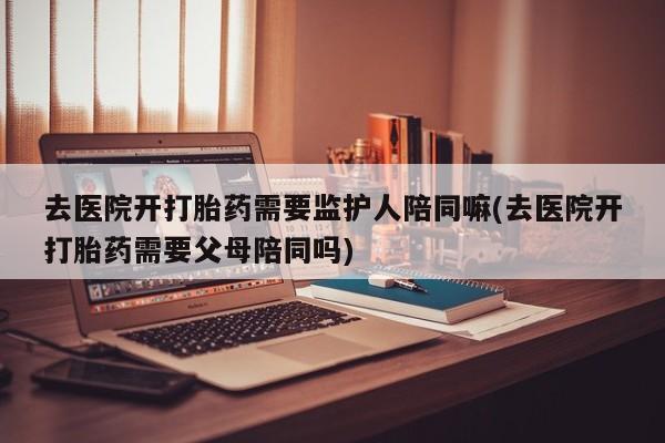 网上打胎药专门卖店去医院开打胎药需要监护人陪同嘛(去医院开打胎药需要父母陪同吗)
