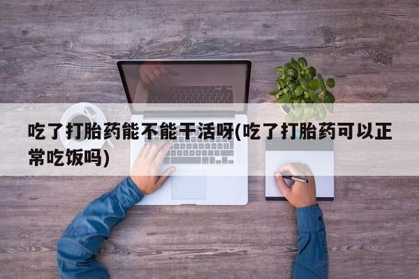 网上打胎药专门卖店吃了打胎药能不能干活呀(吃了打胎药可以正常吃饭吗)