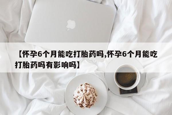 网上打胎药专门卖店【怀孕6个月能吃打胎药吗,怀孕6个月能吃打胎药吗有影响吗】