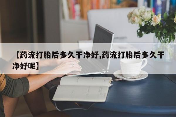 网上打胎药专门卖店【药流打胎后多久干净好,药流打胎后多久干净好呢】