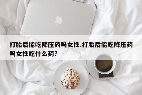 网上打胎药专门卖店打胎后能吃降压药吗女性.打胎后能吃降压药吗女性吃什么药？