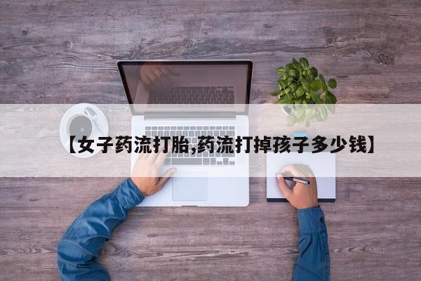 网上打胎药专门卖店【女子药流打胎,药流打掉孩子多少钱】