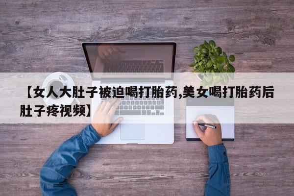 网上打胎药专门卖店【女人大肚子被迫喝打胎药,美女喝打胎药后肚子疼视频】