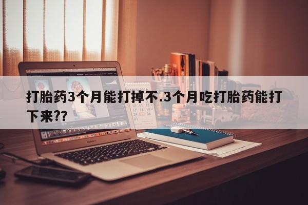 网上打胎药专门卖店打胎药3个月能打掉不.3个月吃打胎药能打下来?？