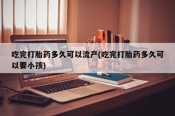 网上打胎药专门卖店吃完打胎药多久可以流产(吃完打胎药多久可以要小孩)