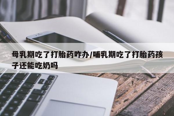 网上打胎药专门卖店母乳期吃了打胎药咋办/哺乳期吃了打胎药孩子还能吃奶吗