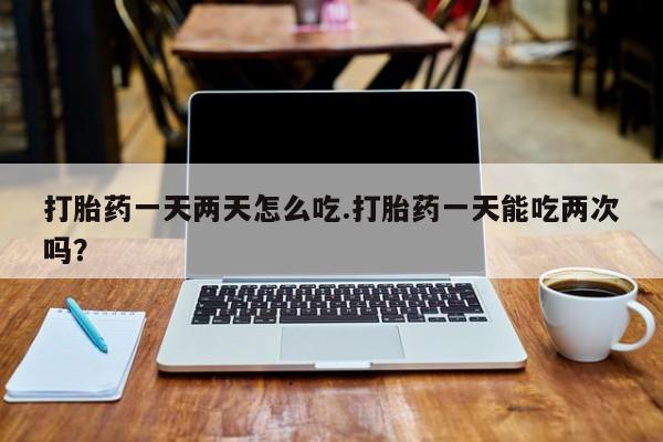 网上打胎药专门卖店打胎药一天两天怎么吃.打胎药一天能吃两次吗？