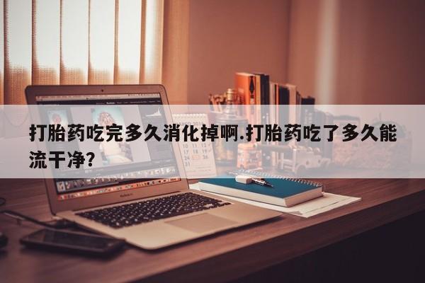网上打胎药专门卖店打胎药吃完多久消化掉啊.打胎药吃了多久能流干净？