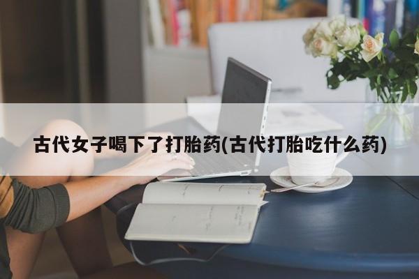 网上打胎药专门卖店古代女子喝下了打胎药(古代打胎吃什么药)