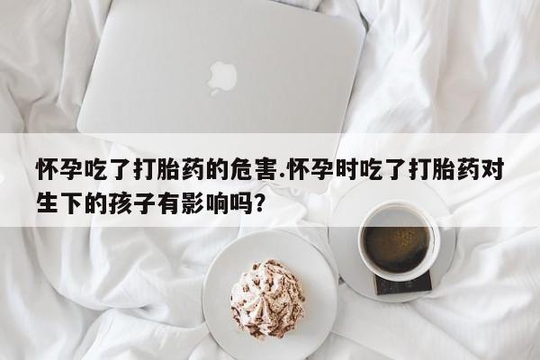 网上打胎药专门卖店怀孕吃了打胎药的危害.怀孕时吃了打胎药对生下的孩子有影响吗？
