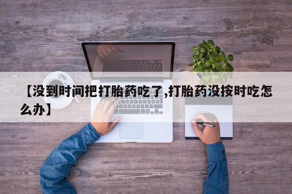 网上打胎药专门卖店【没到时间把打胎药吃了,打胎药没按时吃怎么办】