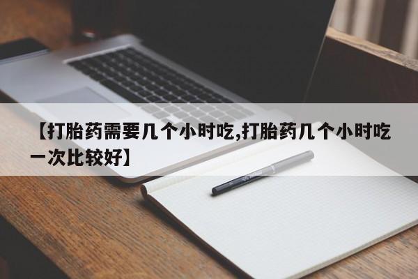 网上打胎药专门卖店【打胎药需要几个小时吃,打胎药几个小时吃一次比较好】