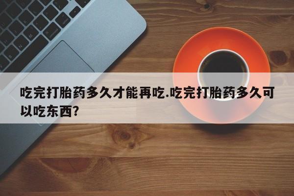 网上打胎药专门卖店吃完打胎药多久才能再吃.吃完打胎药多久可以吃东西？