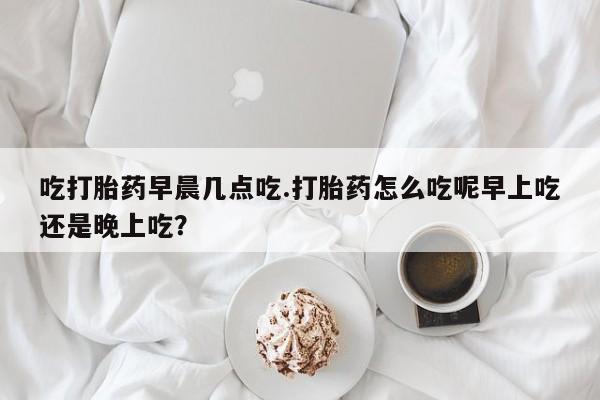 网上打胎药专门卖店吃打胎药早晨几点吃.打胎药怎么吃呢早上吃还是晚上吃？