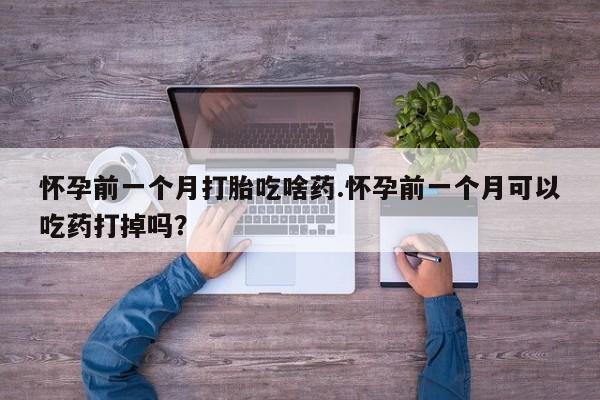 网上打胎药专门卖店怀孕前一个月打胎吃啥药.怀孕前一个月可以吃药打掉吗?