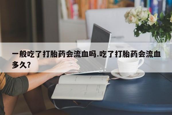 网上打胎药专门卖店一般吃了打胎药会流血吗.吃了打胎药会流血多久？