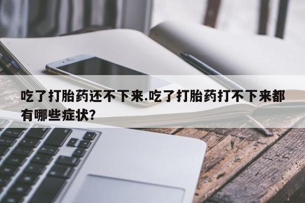 网上打胎药专门卖店吃了打胎药还不下来.吃了打胎药打不下来都有哪些症状？