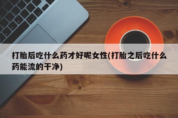 网上打胎药专门卖店打胎后吃什么药才好呢女性(打胎之后吃什么药能流的干净)