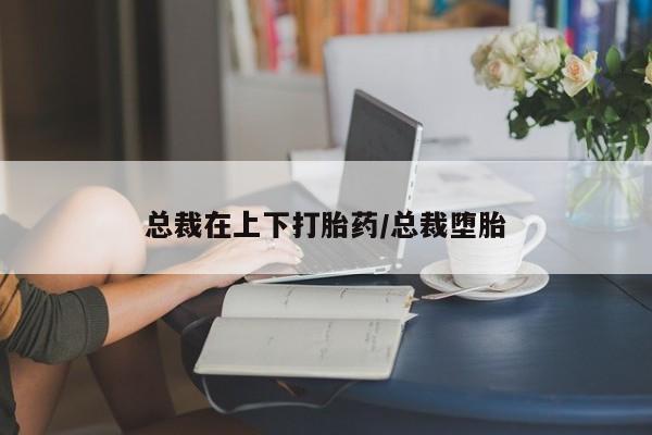 网上打胎药专门卖店总裁在上下打胎药/总裁堕胎
