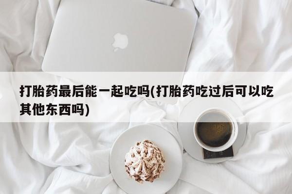 网上打胎药专门卖店打胎药最后能一起吃吗(打胎药吃过后可以吃其他东西吗)