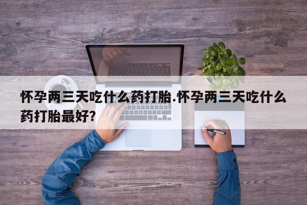 网上打胎药专门卖店怀孕两三天吃什么药打胎.怀孕两三天吃什么药打胎最好?
